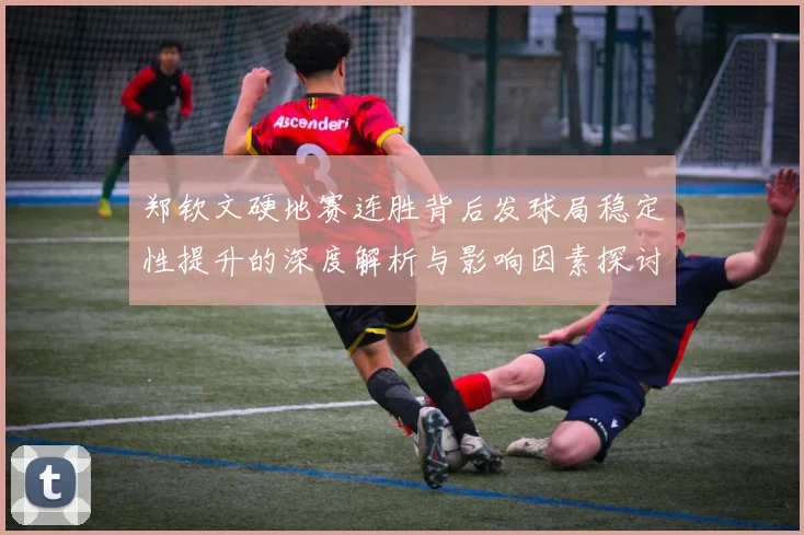 郑钦文硬地赛连胜背后发球局稳定性提升的深度解析与影响因素探讨