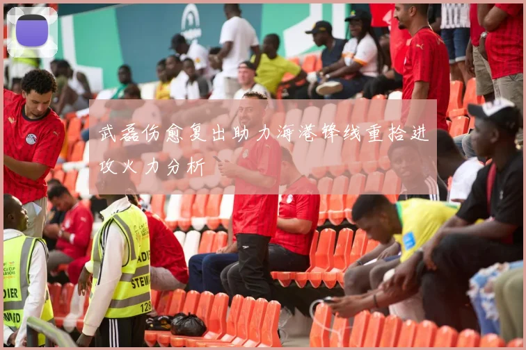 武磊伤愈复出助力海港锋线重拾进攻火力分析